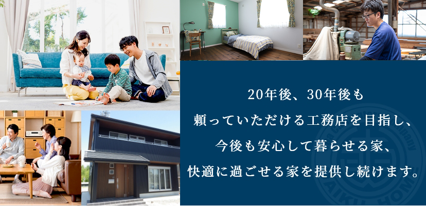 20年後、30年後も頼っていただける工務店を目指し、今後も安心して暮らせる家、快適に過ごせる家を提供し続けます。