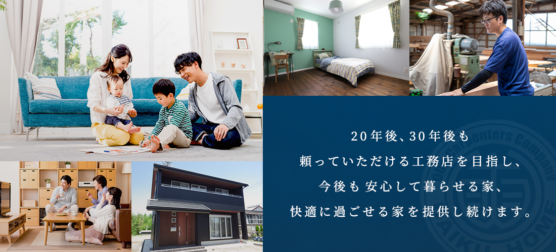 20年後、30年後も頼っていただける工務店を目指し、今後も安心して暮らせる家、快適に過ごせる家を提供し続けます。